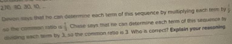 30, 30, 10, ... 
Dwon says that he can determine each term of this sequence by multiplying each term by  1/3 
so the comman ratio is  1/3  Chase says that re can determine each term of this sequence by 
dividing each tarm by 3, so the common ratio is 3. Who is correct? Explain your reasoning