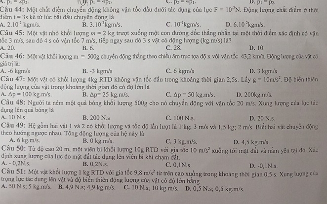 A. p_1=2p_2. p_1=4p_2. p_2=4p_1. p_1=p_2.
Câu 44: Một chất điểm chuyển động không vận tốc đầu dưới tác dụng của lực F=10^(-2)N. Động lượng chất điểm ở thời
điểm t=3. kề từ lúc bắt đầu chuyển động là
A. 2.10^(-2) kgm/s. B. 3.10^(-2)kgm/s. C. 10^(-2)kgm/s. D. 6.10^(-2)kgm/s.
Câu 45: Một vật nhỏ khối lượng m=2kg trượt xuống một con đường dốc thẳng nhằn tại một thời điểm xác định có vận
tốc 3 m/s, sau đó 4 s có vận tốc 7 m/s, tiếp ngay sau đó 3 s vật có động lượng (kg.m/s) là?
A. 20. B. 6. C. 28. D. 10
Câu 46: Một vật khổi lượng m=50 0g chuyển động thẳng theo chiều âm trục tọa độ x với vận tốc 43,2 km/h. Động lượng của vật có
giá trị là:
A. -6 kgm/s B. -3 kgm/s C. 6 kgm/s D. 3 kgm/s
Câu 47: Một vật có khối lượng 4kg RTD không vận tốc đầu trong khoảng thời gian 2,5s. Lấy g=10m/s^2
dộng lượng của vật trong khoảng thời gian đó có độ lớn là . Độ biển thiên
A. △ p=100 kg. m/s B. △ p=25kg.m/s. C. △ p=50kg.m/s. D. 200kg.m/s.
Câu 48: Người ta ném một quả bóng khối lượng 500g cho nó chuyền động với vận tốc 20 m/s. Xung lượng của lực tác
dụng lên quả bóng là
A. 10 N.s B. 200 N.s C. 100 N.s. D. 20 N.s.
Câu 49: Hệ gồm hai vật 1 và 2 có khối lượng và tốc độ lần lượt là 1 kg; 3 m/s và 1,5 kg; 2 m/s. Biết hai vật chuyển động
theo hướng ngược nhau. Tổng động lượng của hệ này là
A. 6 kg.m/s. B. 0 kg.m/s. C. 3 kg.m/s. D. 4,5 kg.m/s.
Câu 50: Từ độ cao 20 m, một viên bi khối lượng 10g RTD với gia tốc 10m/s^2 xuống tới mặt đất và nằm yên tại đó. Xác
định xung lượng của lực do mặt đất tác dụng lên viên bi khi chạm đất.
A. - 0,2N.s. B. 0,2N.s. C. 0,1N.s. D. -0,1N.s.
Câu 51: Một vật khối lượng 1 kg RTD với gia tốc 9,8m/s^2 từ trên cao xuống trong khoảng thời gian 0,5 s. Xung lượng của
trọng lực tác dụng lên vật và độ biến thiên động lượng của vật có độ lớn bằng
A. 50 N.s; 5 kg.m/s. B. 4,9 N.s; 4,9 kg.m/s. C. 10 N.s; 10 kg.m/s. D. 0,5 N.s; 0,5 kg.m/s.