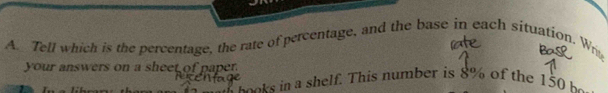 Tell which is the percentage, the rate of percentage, and the base in each situation. Writ 
your answers on a sheet of paper. 
a o o t in a shelf. This number is 8% of the 150