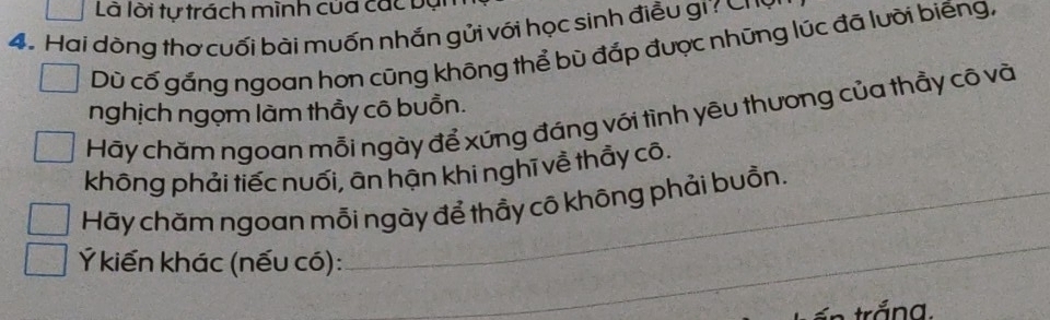 Là lời tự trách mình cua các bại
4. Hai dòng thơ cuối bài muốn nhấn gủi với học sinh điều gi Chờ
Dù cố gắng ngoan hơn cũng không thể bù đắp được những lúc đã lưỡi biếng,
nghịch ngọm làm thầy cô buồn.
Hãy chăm ngoan mỗi ngày để xứng đáng với tình yêu thương của thầy cô và
không phải tiếc nuối, ān hận khi nghĩ về thẩy cô.
Hãy chăm ngoan mỗi ngày để thầy cô không phải buồn.
Ý kiến khác (nếu có):
_
trắng.