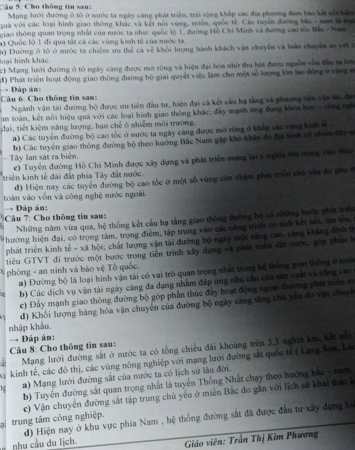 Cho thông tin sau:
Mạng lưới đường ô tô ở nước ta ngày càng phát triển, trải rộng khắp các địa phương đâm bào kết nổ lệa
quả với các loại hình giao thông khác và kết nổi vùng, miền, quốc tế. Các tuyên đường bắc - nam là trự
giao thông quan trọng nhất của nước ta như: quốc lộ 1, đường Hồ Chi Minh và đường cao tốc Bắc - Nam
) Quốc lộ 1 đi qua tắt cả các vùng kinh tế của nước ta
b) Đường ô tô ở nước ta chiếm ưu thể cả về khối lượng hành khách vận chuyển và luân chuyên so với s
loại hình khác.
c) Mạng lưới đường ô tô ngày càng được mở rộng và hiện đại hóa nhớ thu hút được nguồn vẫn đâo tư lớn
) Phát triển hoạt động giao thông đường bộ giải quyết việc làm cho một số lượng lớn lạo động ở vùng 
→ Đáp án:
Câu 6: Cho thông tin sau:
Ngành vận tài đường bộ được ưu tiên đầu tư, hiện đại cả kết cầu hạ tảng và phương tiện văn tài, đa
Tan toàn, kết nổi hiệu quả với các loại hình giao thông khác; đầy mạnh ứng dụng khoa học - công ngh
đại, tiết kiệm năng lượng, hạn chế ô nhiễm môi trường.
a) Các tuyến đường bộ cao tốc ở nước ta ngày cảng được mở rộng ở kháp các vùng kinh tế
b) Các tuyển giao thông đường bộ theo hưởng Bắc Nam gặp khó khân đo địa hình có nhiều đây s
Tây lan sát ra biển.
c) Tuyến đường Hồ Chí Minh được xây dựng và phát triển mang lại ý nghĩa lớn trong việc thuc
triển kinh tế dài đất phía Tây đất nước.
d) Hiện nay các tuyến đường bộ cao tốc ở một số vùng còn chặm phát triển chủ yêu đo phụ từ
toàn vào vốn và công nghệ nước ngoài.
→ Đáp án:
Câu 7: Cho thông tin sau:
n Những năm vừa qua, hệ thống kết cấu hạ tằng giao thông đường bộ có những bước phát triển
hướng hiện đại, có trọng tâm, trọng điểm, tập trung vào các công trình có tỉnh kết nổi, lan toa,
phát triển kinh tế - xã hội; chất lượng vận tải đường bộ ngày một năng cao, cáng khãng định tị
tiêu GTVT đi trước một bước trong tiến trình xây dựng và phát triển đất nước, góp phần b
X phòng - an ninh và bảo vệ Tổ quốc.
a) Đường bộ là loại hình vận tải có vai trò quan trọng nhất trong hệ thống giao thông ở nướ
a b) Các dịch vụ vận tải ngày càng đa đạng nhằm đáp ứng nhu cầu của sản xuất và năng cao
c) Đầy mạnh giao thông đường bộ góp phần thúc đầy hoạt động ngoại thương phát triển m
V d) Khối lượng hàng hóa vận chuyển của đường bộ ngày cảng tăng chú yếu do vận chuyc
nhập khẩu.
→ Đáp án:
Câu 8: Cho thông tin sau:
Mạng lưới đường sắt ở nước ta có tổng chiều dài khoảng trên 3,3 nghìn km, kết nổi
Xu kinh tế, các đô thị, các vùng nông nghiệp với mạng lưới đường sắt quốc tế ( Lạng Sơn, Lờ
1g a) Mạng lưới đường sắt của nước ta có lịch sử lâu đời.
b) Tuyến đường sắt quan trọng nhất là tuyển Thống Nhất chạy theo hướng bắc - nam.
c) Vận chuyển đường sắt tập trung chủ yếu ở miền Bắc do gắn với lịch sử khai thác k
d) Hiện nay ở khu vực phía Nam , hệ thống đường sắt đã được đầu tư xây dựng hi
ại trung tâm công nghiệp.
nhu cầu du lịch.
Giáo viên: Trần Thị Kim Phương