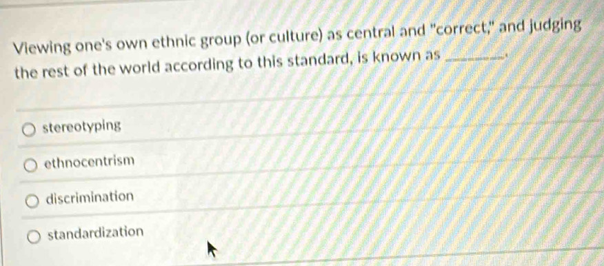 Viewing one's own ethnic group (or culture) as central and "correct," and judging
the rest of the world according to this standard, is known as_
stereotyping
ethnocentrism
discrimination
standardization