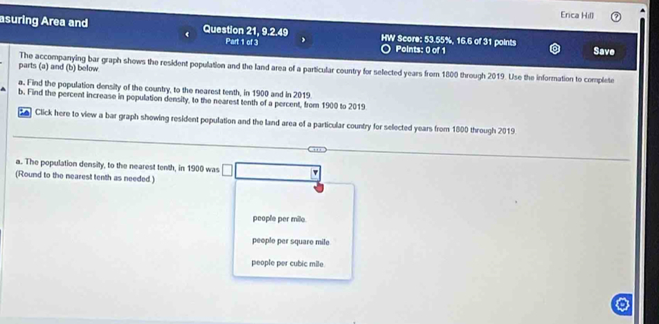 Erica Hill
asuring Area and Question 21, 9.2.49 HW Score: 53.55%, 16.6 of 31 points
Part 1 of 3 Points: 0 of 1 Save
parts (a) and (b) below
The accompanying bar graph shows the resident population and the land area of a particular country for selected years from 1800 through 2019. Use the information to complete
a. Find the population density of the country, to the nearest tenth, in 1900 and in 2019
b. Find the percent increase in population density, to the nearest tenth of a percent, from 1900 to 2019
Click here to view a bar graph showing resident population and the land area of a particular country for selected years from 1800 through 2019.
a. The population density, to the nearest tenth, in 1900 was
a
(Round to the nearest tenth as needed.)
people per mile.
people per square mile
people per cubic mile.