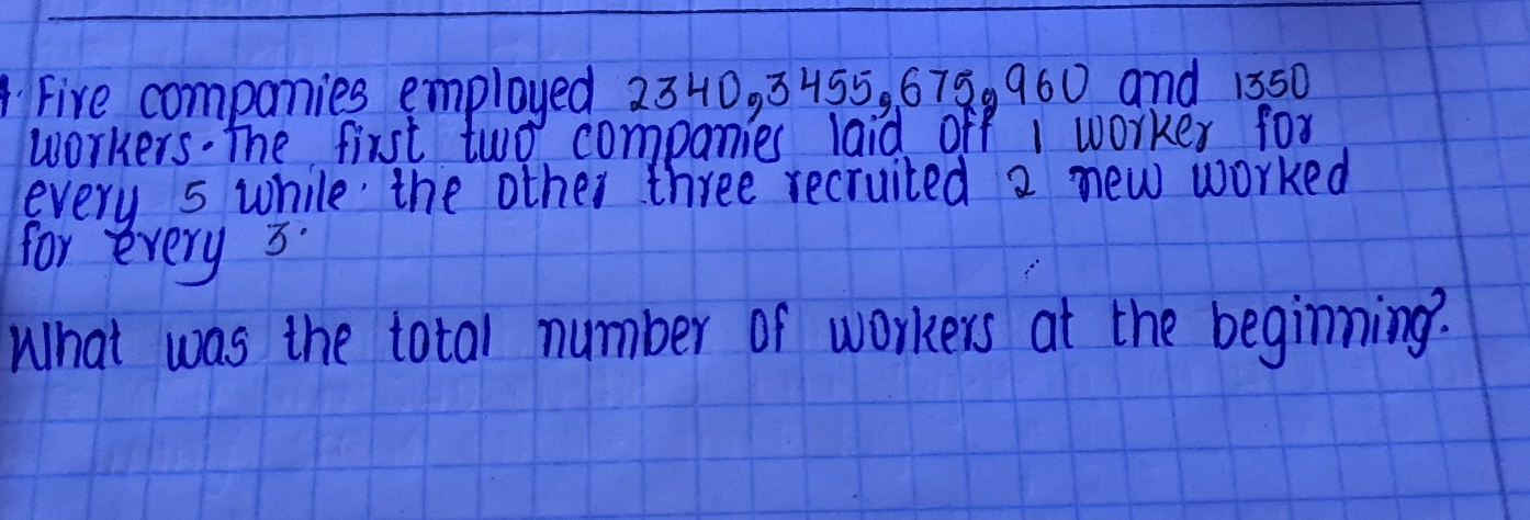 Fire companies employed 2340,3455,675.960 and 1350
workers. The fist two companies laid off 1 worke for
every 5 while' the other three recruited 2 new worked
for erery 3.
What was the total number of workers at the begiming?