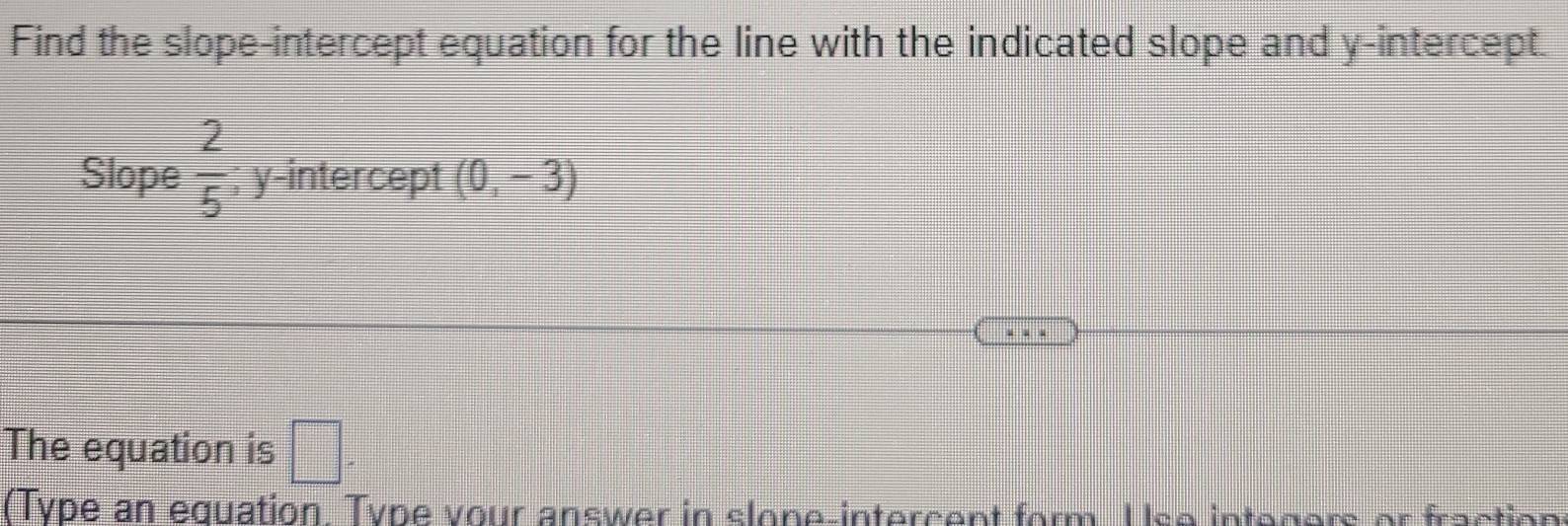 Find the slope-intercept equation for the line with the indicated slope and y-intercept. 
Slope  2/5 ; y-intercept (0,-3)
The equation is □ . 
(Type an equation. Type your answer in slone-intercent form. Use integers or fraction