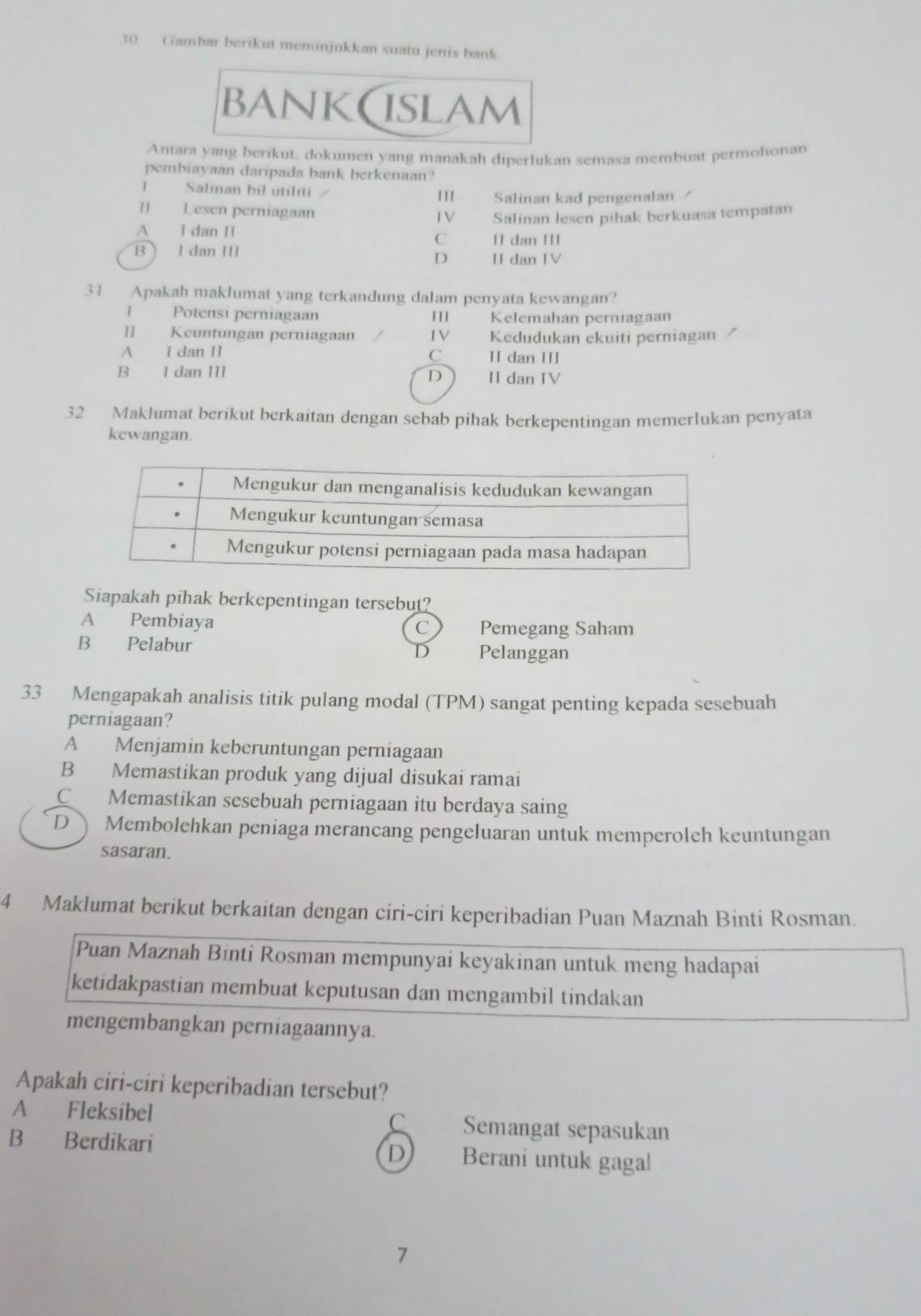 Gambar berikut menunjukkan suatu jenis bank
bank(islam
Antara yang berikut, dokumen yang manakah diperlukan semasa membuat permohonan
pembiayaan daripada bank berkenaan?
I Salinan bil utiliti I11 Salinan kad pengenalan /
I Lesen perniagaan I V Salinan lesen pihak berkuasa tempatan
A I dan II C II dan III
B  I dan III II dan IV
D
31 Apakah maklumat yang terkandung dalam penyata kewangan?
1 Potensi perniagaan III Kelemahan perniagaan
[] Keuntungan perniagaan IV Kedudukan ekuiti perniagan
A I dan II C II dan III
B I dan III II dan IV
D
32 Maklumat berikut berkaitan dengan sebab pihak berkepentingan memerlukan penyata
kewangan.
Siapakah pihak berkepentingan tersebut?
A Pembiaya Pemegang Saham
C
B Pelabur Pelanggan
D
33 Mengapakah analisis titik pulang modal (TPM) sangat penting kepada sesebuah
perniagaan?
A Menjamin keberuntungan perniagaan
B Memastikan produk yang dijual disukai ramai
C Memastikan sesebuah perniagaan itu berdaya saing
D  Membolehkan peniaga merancang pengeluaran untuk memperoleh keuntungan
sasaran.
4 Maklumat berikut berkaitan dengan ciri-ciri keperibadian Puan Maznah Binti Rosman.
Puan Maznah Binti Rosman mempunyai keyakinan untuk meng hadapai
ketidakpastian membuat keputusan dan mengambil tindakan
mengembangkan perniagaannya.
Apakah ciri-ciri keperibadian tersebut?
A Fleksibel C Semangat sepasukan
B Berdikari Berani untuk gagal
D
7