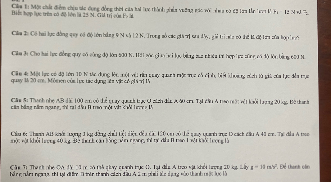 Một chất điểm chịu tác dụng đồng thời của hai lực thành phần vuông góc với nhau có độ lớn lần lượt là F_1=15N và F_2.
Biết hợp lực trên có độ lớn là 25 N. Giá trị của F_2 là
Cầu 2: Có hai lực đồng quy có độ lớn bằng 9 N và 12 N. Trong số các giá trị sau đây, giá trị nào có thể là độ lớn của hợp lực?
Cầu 3: Cho hai lực đồng quy có cùng độ lớn 600 N. Hỏi góc giữa hai lực bằng bao nhiêu thì hợp lực cũng có độ lớn bằng 600 N.
Câu 4: Một lực có độ lớn 10 N tác dụng lên một vật rắn quay quanh một trục cố định, biết khoảng cách từ giá của lực đến trục
quay là 20 cm. Mômen của lực tác dụng lên vật có giá trị là
Câu 5: Thanh nhẹ AB dài 100 cm có thể quay quanh trục O cách đầu A 60 cm. Tại đầu A treo một vật khối lượng 20 kg. Để thanh
cần bằng nằm ngang, thì tại đầu B treo một vật khối lượng là
Câu 6: Thanh AB khối lượng 3 kg đồng chất tiết diện đều dài 120 cm có thể quay quanh trục O cách đầu A 40 cm. Tại đầu A treo
một vật khối lượng 40 kg. Để thanh cân bằng nằm ngang, thì tại đầu B treo 1 vật khổi lượng là
Câu 7: Thanh nhẹ OA dài 10 m có thể quay quanh trục O. Tại đầu A treo vật khối lượng 20 kg. Lấy g=10m/s^2. Để thanh cần
bằng nằm ngang, thì tại điểm B trên thanh cách đầu A 2 m phải tác dụng vào thanh một lực là