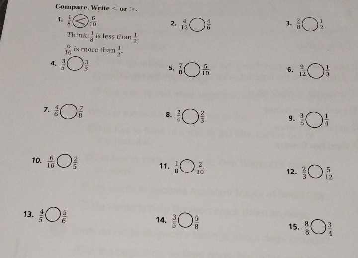 Compare. Write or . 
1.  1/8   6/10 
2.  4/12   4/6   2/8   1/2 
3. 
Think:  1/8  is less than  1/2 .
 6/10  is more than  1/2 . 
4.  3/5 bigcirc  3/3  6.  9/12  1 ) 1/3 
5.  7/8 bigcirc  5/10 
7.  4/6 □  7/8 
8.  2/4 □  2/3 
9.  3/5 bigcirc  1/4 
10.  6/10 bigcirc  2/5  11.  1/8 bigcirc  2/10   2/3 bigcirc  5/12 
12. 
13.  4/5 bigcirc  5/6 
14.  3/5 bigcirc  5/8 
15.  8/8 bigcirc  3/4 