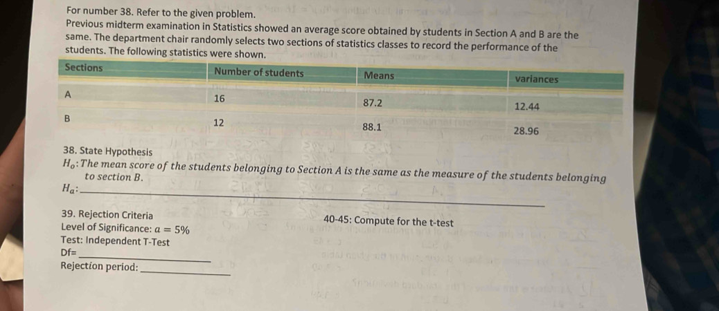 For number 38. Refer to the given problem. 
Previous midterm examination in Statistics showed an average score obtained by students in Section A and B are the 
same. The department chair randomly selects two sections of statistics classes to record the performance of the 
students. The following statistics were shown. 
38. State Hypothesis
H_o :The mean score of the students belonging to Section A is the same as the measure of the students belonging 
to section B. 
_ H_a : 
39. Rejection Criteria 40-45: Compute for the t-test 
Level of Significance: a=5%
Test: Independent T-Test 
_
Df=
Rejection period:_