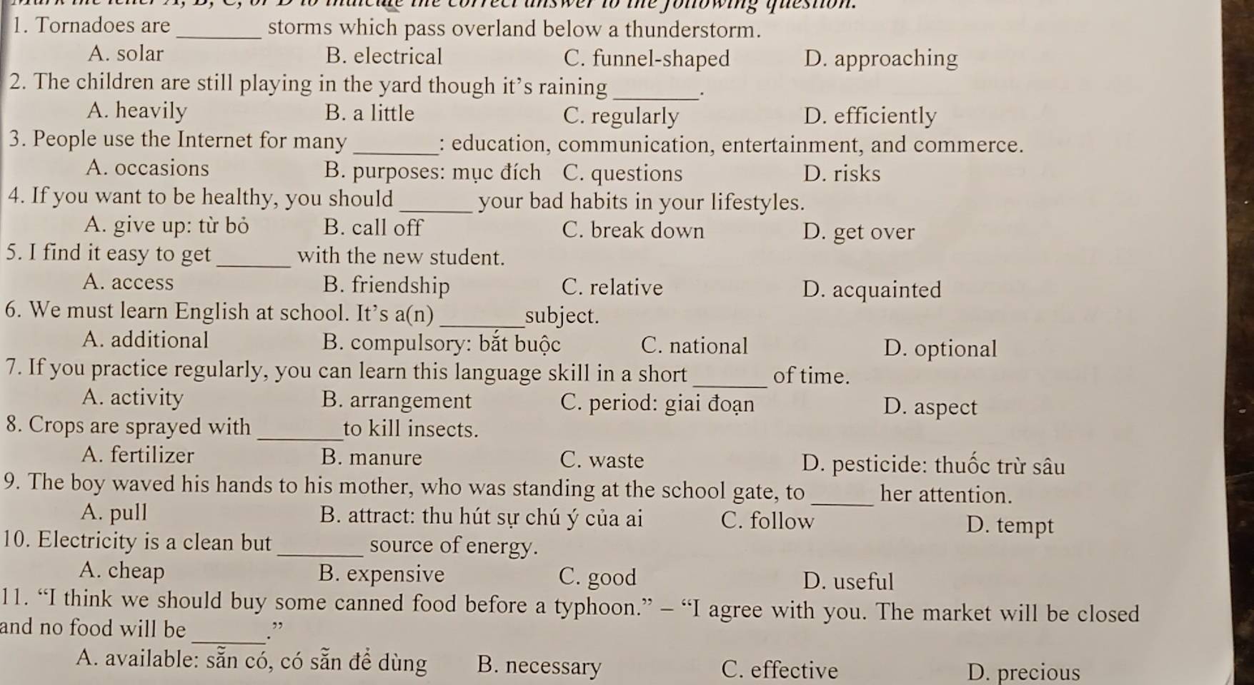 he correer answer to the fonowing queston.
1. Tornadoes are_ storms which pass overland below a thunderstorm.
A. solar B. electrical C. funnel-shaped D. approaching
2. The children are still playing in the yard though it’s raining_
.
A. heavily B. a little C. regularly D. efficiently
3. People use the Internet for many_ : education, communication, entertainment, and commerce.
A. occasions B. purposes: mục đích C. questions D. risks
4. If you want to be healthy, you should_ your bad habits in your lifestyles.
A. give up: từ bỏ B. call off C. break down D. get over
5. I find it easy to get_ with the new student.
A. access B. friendship C. relative D. acquainted
6. We must learn English at school. It’s a(n)_ subject.
A. additional B. compulsory: bắt buộc C. national D. optional
7. If you practice regularly, you can learn this language skill in a short_ of time.
A. activity B. arrangement C. period: giai đoạn D. aspect
8. Crops are sprayed with _to kill insects.
A. fertilizer B. manure C. waste D. pesticide: thuốc trừ sâu
9. The boy waved his hands to his mother, who was standing at the school gate, to_ her attention.
A. pull B. attract: thu hút sự chú ý của ai C. follow D. tempt
10. Electricity is a clean but_ source of energy.
A. cheap B. expensive C. good D. useful
11. “I think we should buy some canned food before a typhoon.” - “I agree with you. The market will be closed
and no food will be _.”
A. available: sẵn có, có sẵn để dùng B. necessary C. effective
D. precious