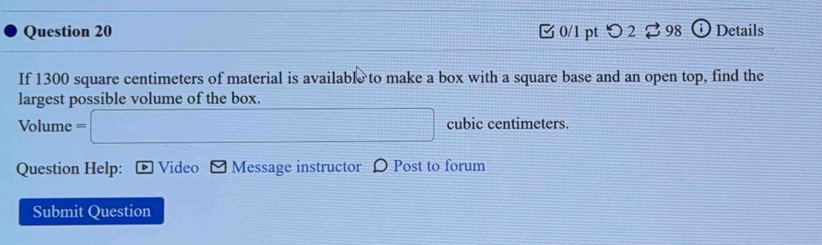 0/1 ptつ 2 ⇄ 98 ⓘ Details 
If 1300 square centimeters of material is available to make a box with a square base and an open top, find the 
largest possible volume of the box. 
Volume = □  (-3,S+∠ BC,(SAS) cubic centimeters. 
Question Help: Video - Message instructor 〇 Post to forum 
Submit Question