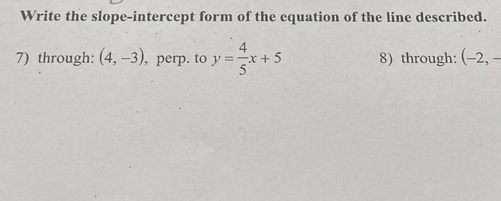 Write the slope-intercept form of the equation of the line described. 
7) through: (4,-3) , perp. to y= 4/5 x+5 8) through: (-2, -