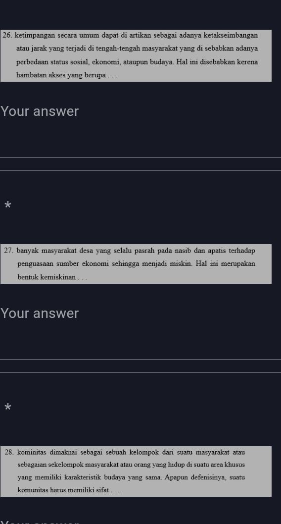ketimpangan secara umum dapat di artikan sebagai adanya ketakseimbangan 
atau jarak yang terjadi di tengah-tengah masyarakat yang di sebabkan adanya 
perbedaan status sosial, ekonomi, ataupun budaya. Hal ini disebabkan kerena 
hambatan akses yang berupa . . . 
Your answer 
* 
27. banyak masyarakat desa yang selalu pasrah pada nasib dan apatis terhadap 
penguasaan sumber ekonomi sehingga menjadi miskin. Hal ini merupakan 
bentuk kemiskinan . . . 
Your answer 
* 
28. kominitas dimaknai sebagai sebuah kelompok dari suatu masyarakat atau 
sebagaian sekelompok masyarakat atau orang yang hidup di suatu area khusus 
yang memiliki karakteristik budaya yang sama. Apapun defenisinya, suatu 
komunitas harus memiliki sifat . . .