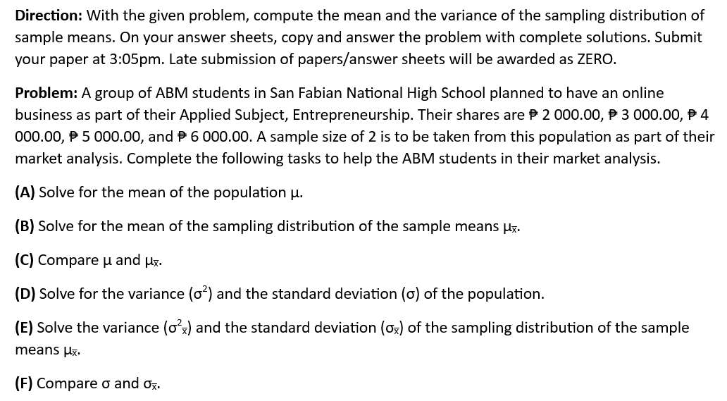 Direction: With the given problem, compute the mean and the variance of the sampling distribution of 
sample means. On your answer sheets, copy and answer the problem with complete solutions. Submit 
your paper at 3:05 pm. Late submission of papers/answer sheets will be awarded as ZERO. 
Problem: A group of ABM students in San Fabian National High School planned to have an online 
business as part of their Applied Subject, Entrepreneurship. Their shares are ₱ 2 000.00, ₱ 3 000.00, ₱ 4
000.00, ₱ 5 000.00, and 6 000.00. A sample size of 2 is to be taken from this population as part of their 
market analysis. Complete the following tasks to help the ABM students in their market analysis. 
(A) Solve for the mean of the population μ. 
(B) Solve for the mean of the sampling distribution of the sample means μ. 
(C) Compare μ and μ. 
(D) Solve for the variance (sigma^2) and the standard deviation (σ) of the population. 
(E) Solve the variance (sigma^2_overline x) and the standard deviation (sigma _overline x) of the sampling distribution of the sample 
means μ. 
(F) Compare σ and sigma _overline x.