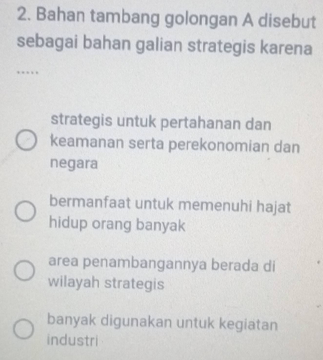 Bahan tambang golongan A disebut
sebagai bahan galian strategis karena
…
strategis untuk pertahanan dan
keamanan serta perekonomian dan
negara
bermanfaat untuk memenuhi hajat
hidup orang banyak
area penambangannya berada di
wilayah strategis
banyak digunakan untuk kegiatan
industri