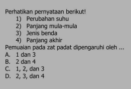 Perhatikan pernyataan berikut!
1) Perubahan suhu
2) Panjang mula-mula
3) Jenis benda
4) Panjang akhir
Pemuaian pada zat padat dipengaruhi oleh ...
A. 1 dan 3
B. 2 dan 4
C. 1, 2, dan 3
D. 2, 3, dan 4