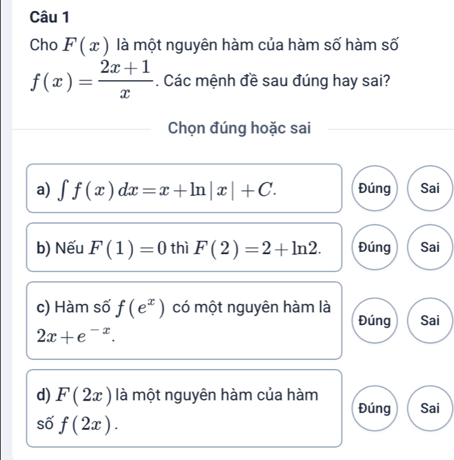 Cho F(x) là một nguyên hàm của hàm số hàm số
f(x)= (2x+1)/x . Các mệnh đề sau đúng hay sai?
Chọn đúng hoặc sai
a) ∈t f(x)dx=x+ln |x|+C. Đúng Sai
b) Nếu F(1)=0 thì F(2)=2+ln 2. Đúng Sai
c) Hàm số f(e^x) có một nguyên hàm là
Đúng Sai
2x+e^(-x). 
d) F(2x) là một nguyên hàm của hàm
Đúng Sai
số f(2x).