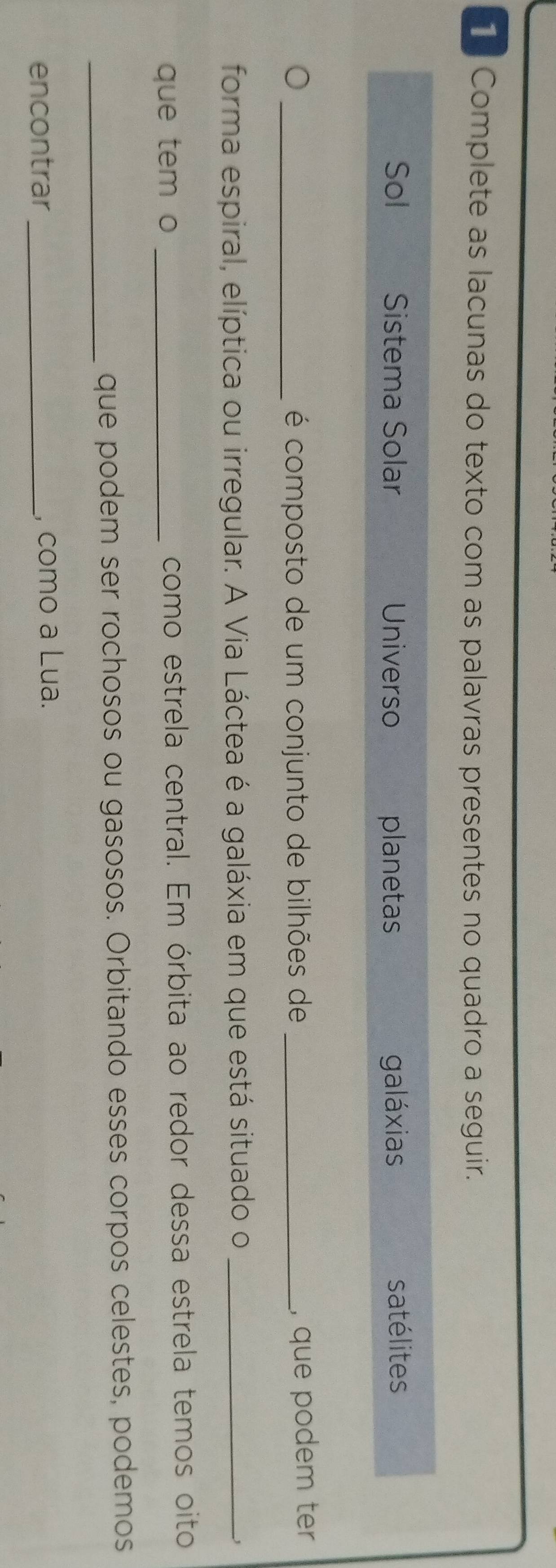 Complete as lacunas do texto com as palavras presentes no quadro a seguir.
Sol Sistema Solar Universo planetas galáxias satélites
_J
é composto de um conjunto de bilhões de_
, que podem ter
forma espiral, elíptica ou irregular. A Via Láctea é a galáxia em que está situado o_
que tem o _como estrela central. Em órbita ao redor dessa estrela temos oito
_que podem ser rochosos ou gasosos. Orbitando esses corpos celestes, podemos
encontrar _, como a Lua.