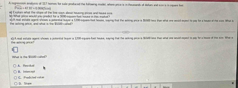 A regression analysis of 117 homes for sale produced the following model, where price is in thousands of dollars and size is in square feet
widehat Pnce=47.87+0.069(Size)
a) Explain what the slope of the line says about housing prices and house size
b) What price would you predict for a 3000-square-foot house in this market?
c) A real estate agent shows a potential buyer a 1200-square-foot house, saying that the asking price is $5500 less than what one would expect to pay for a house of this size. What is
the asking price, and what is the $5500 called?
c) A real estate agent shows a potential buyer a 1200-square-foot house, saying that the asking price is $5500 less than what one would expect to pay for a house of this size. What is
the asking price?
What is the $5500 called?
A. Residual
B. Intercept
C、Predicted value
D. Slope
Mare