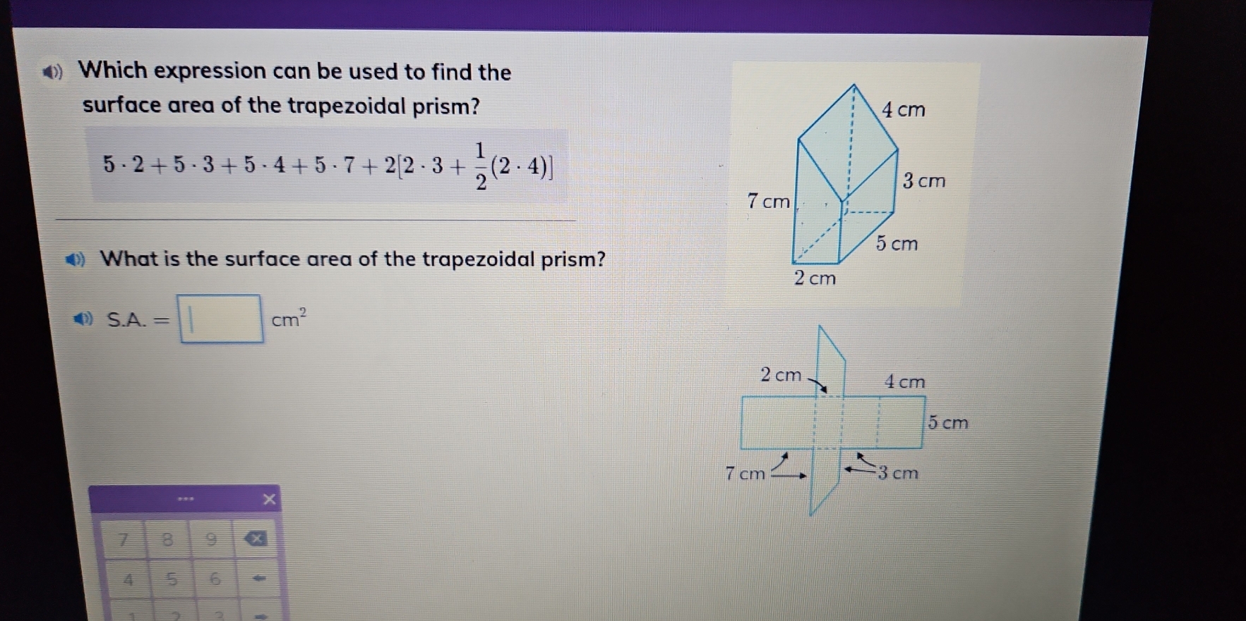 Which expression can be used to find the 
surface area of the trapezoidal prism?
5· 2+5· 3+5· 4+5· 7+2[2· 3+ 1/2 (2· 4)]
What is the surface area of the trapezoidal prism?
S.A.=□ cm^2