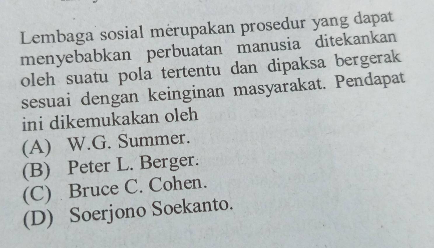 Lembaga sosial mérupakan prosedur yang dapat
menyebabkan perbuatan manusia ditekankan
oleh suatu pola tertentu dan dipaksa bergerak
sesuai dengan keinginan masyarakat. Pendapat
ini dikemukakan oleh
(A) W.G. Summer.
(B) Peter L. Berger.
(C) Bruce C. Cohen.
(D) Soerjono Soekanto.