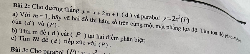 Cho đường thẳng y=x+2m+1 ( d ) và parabol y=2x^2(P)
của (d) và (P). 
a) Với m=1 , hãy vẽ hai đồ thị hàm số trên cùng một mặt phẳng tọa độ. Tìm tọa độ giao điểm 
b) Tìm m đề ( d ) cắt ( P ) tại hai điểm phân biệt; 
c) Tìm M để (d) tiếp xúc với (P). 
Bài 3: Cho parabol (P)· y-x^2