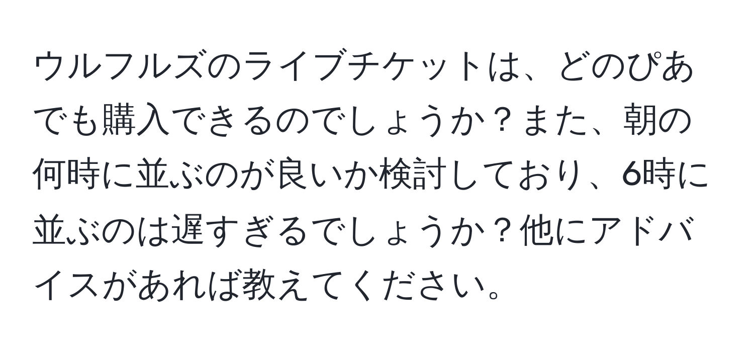 ウルフルズのライブチケットは、どのぴあでも購入できるのでしょうか？また、朝の何時に並ぶのが良いか検討しており、6時に並ぶのは遅すぎるでしょうか？他にアドバイスがあれば教えてください。