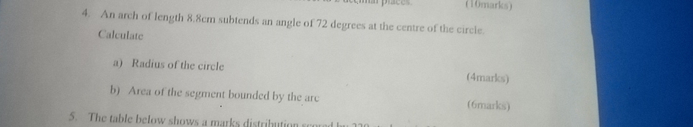 An arch of length 8.8cm subtends an angle of 72 degrees at the centre of the circle. 
Calculate 
a) Radius of the circle (4marks) 
b) Area of the segment bounded by the are (6marks) 
5. The table below shows a marks distribution scored