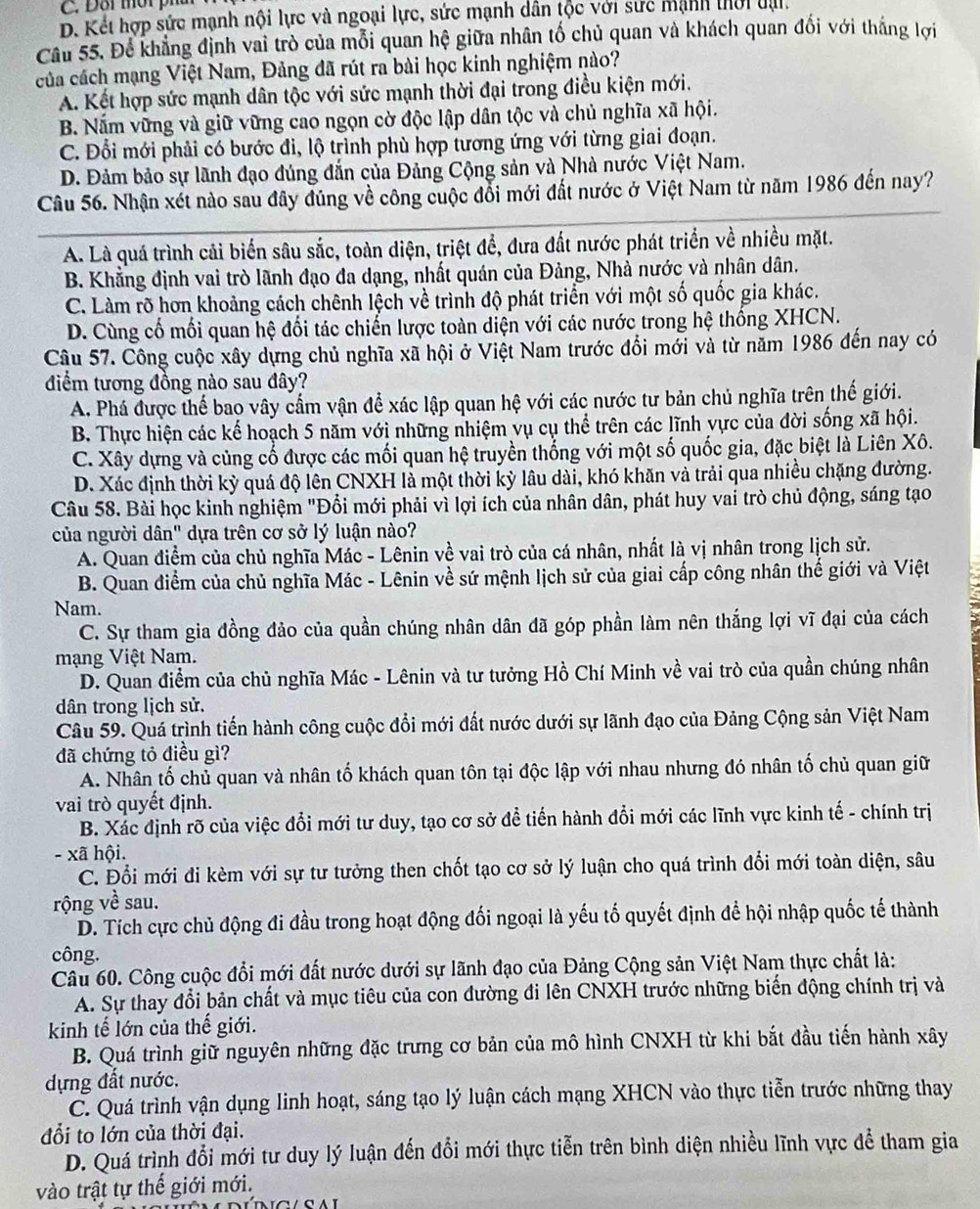 Đỗi mời pha
D. Kết hợp sức mạnh nội lực và ngoại lực, sức mạnh dân tộc với sức mạnh thời đại.
Cầu 55. Để khẳng định vai trò của mỗi quan hệ giữa nhân tố chủ quan và khách quan đối với thắng lợi
của cách mạng Việt Nam, Đảng đã rút ra bài học kinh nghiệm nào?
A. Kết hợp sức mạnh dân tộc với sức mạnh thời đại trong điều kiện mới.
B. Nắm vững và giữ vững cao ngọn cờ độc lập dân tộc và chủ nghĩa xã hội.
C. Đổi mới phải có bước đi, lộ trình phù hợp tương ứng với từng giai đoạn.
D. Đảm bảo sự lãnh đạo đúng đẫn của Đảng Cộng sản và Nhà nước Việt Nam.
Câu 56. Nhận xét nào sau đây đúng về công cuộc đổi mới đất nước ở Việt Nam từ năm 1986 đến nay?
A. Là quá trình cải biển sâu sắc, toàn diện, triệt để, đưa đất nước phát triển về nhiều mặt.
B. Khẳng định vai trò lãnh đạo đa dạng, nhất quán của Đảng, Nhà nước và nhân dân.
C. Làm rõ hơn khoảng cách chênh lệch về trình độ phát triển với một số quốc gia khác.
D. Cùng cố mối quan hệ đối tác chiến lược toàn diện với các nước trong hệ thống XHCN.
Câu 57. Công cuộc xây dựng chủ nghĩa xã hội ở Việt Nam trước đổi mới và từ năm 1986 đến nay có
điểm tương đồng nào sau đây?
A. Phá được thể bao vây cầm vận để xác lập quan hệ với các nước tư bản chủ nghĩa trên thế giới.
B. Thực hiện các kế hoạch 5 năm với những nhiệm vụ cụ thể trên các lĩnh vực của đời sống xã hội.
C. Xây dựng và củng cố được các mối quan hệ truyền thống với một số quốc gia, đặc biệt là Liên Xô.
D. Xác định thời kỳ quá độ lên CNXH là một thời kỳ lâu dài, khó khăn và trải qua nhiều chặng đường.
Câu 58. Bài học kinh nghiệm "Đổi mới phải vì lợi ích của nhân dân, phát huy vai trò chủ động, sáng tạo
của người dân" dựa trên cơ sở lý luận nào?
A. Quan điểm của chủ nghĩa Mác - Lênin về vai trò của cá nhân, nhất là vị nhân trong lịch sử.
B. Quan điểm của chủ nghĩa Mác - Lênin về sứ mệnh lịch sử của giai cấp công nhân thế giới và Việt
Nam.
C. Sự tham gia đồng đảo của quần chúng nhân dân đã góp phần làm nên thắng lợi vĩ đại của cách
mạng Việt Nam.
D. Quan điểm của chủ nghĩa Mác - Lênin và tư tưởng Hồ Chí Minh về vai trò của quần chúng nhân
dân trong lịch sử.
Câu 59. Quá trình tiến hành công cuộc đổi mới đất nước dưới sự lãnh đạo của Đảng Cộng sản Việt Nam
đã chứng tỏ điều gì?
A. Nhân tố chủ quan và nhân tố khách quan tôn tại độc lập với nhau nhưng đó nhân tố chủ quan giữ
vai trò quyết định.
B. Xác định rỡ của việc đổi mới tư duy, tạo cơ sở đề tiến hành đổi mới các lĩnh vực kinh tế - chính trị
- xã hội.
C. Đổi mới đi kèm với sự tư tưởng then chốt tạo cơ sở lý luận cho quá trình đổi mới toàn diện, sâu
rộng về sau.
D. Tích cực chủ động đi đầu trong hoạt động đối ngoại là yếu tố quyết định để hội nhập quốc tế thành
công.
Câu 60. Công cuộc đổi mới đất nước dưới sự lãnh đạo của Đảng Cộng sản Việt Nam thực chất là:
A. Sự thay đổi bản chất và mục tiêu của con đường đi lên CNXH trước những biến động chính trị và
kinh tế lớn của thế giới.
B. Quá trình giữ nguyên những đặc trưng cơ bản của mô hình CNXH từ khi bắt đầu tiến hành xây
dựng đất nước.
C. Quá trình vận dụng linh hoạt, sáng tạo lý luận cách mạng XHCN vào thực tiễn trước những thay
đổi to lớn của thời đại.
D. Quá trình đổi mới tư duy lý luận đến đổi mới thực tiễn trên bình diện nhiều lĩnh vực để tham gia
vào trật tự thế giới mới.