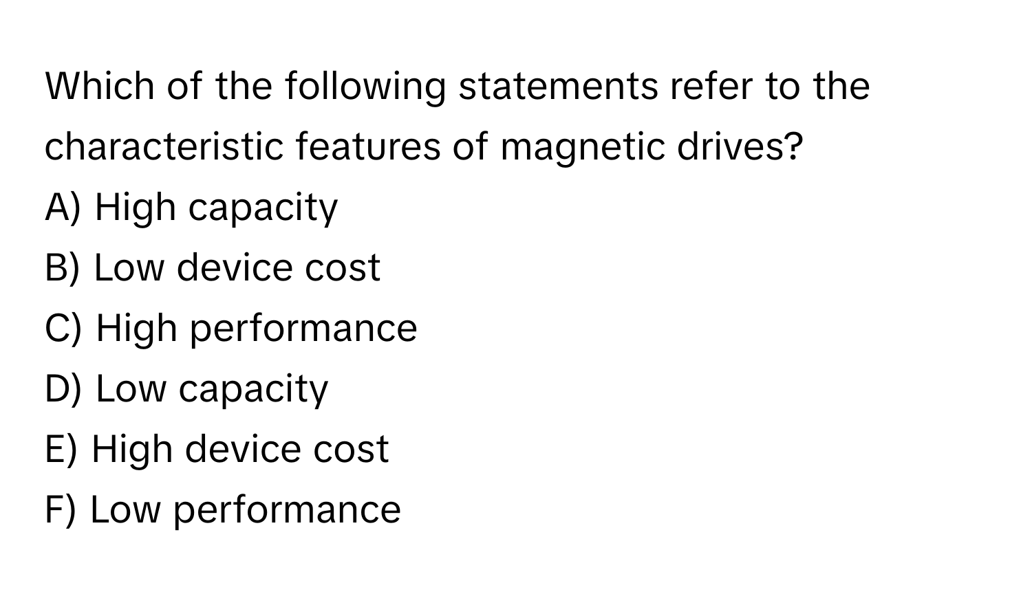 Which of the following statements refer to the characteristic features of magnetic drives?

A) High capacity
B) Low device cost
C) High performance
D) Low capacity
E) High device cost
F) Low performance