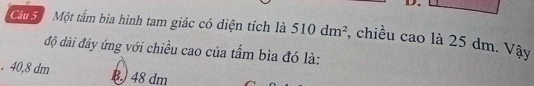 Một tấm bìa hình tam giác có diện tích là 510dm^2 , chiều cao là 25 dm. Vậy
độ dài đáy ứng với chiều cao của tấm bìa đó là:
. 40,8 dm
48 dm