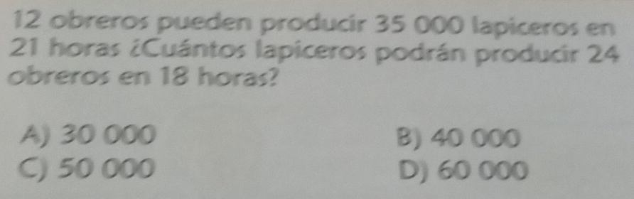 obreros pueden producir 35 000 lapiceros en
21 horas ¿Cuántos lapiceros podrán producir 24
obreros en 18 horas?
A) 30 000 B) 40 000
C) 50 000 D) 60 000