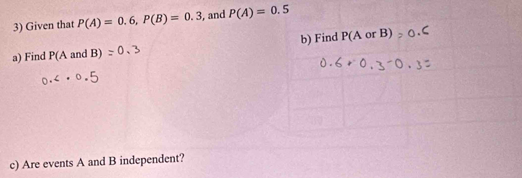 Given that P(A)=0.6, P(B)=0.3 , and P(A)=0.5
a) Find P(AandB) b) Find P(AorB)
c) Are events A and B independent?