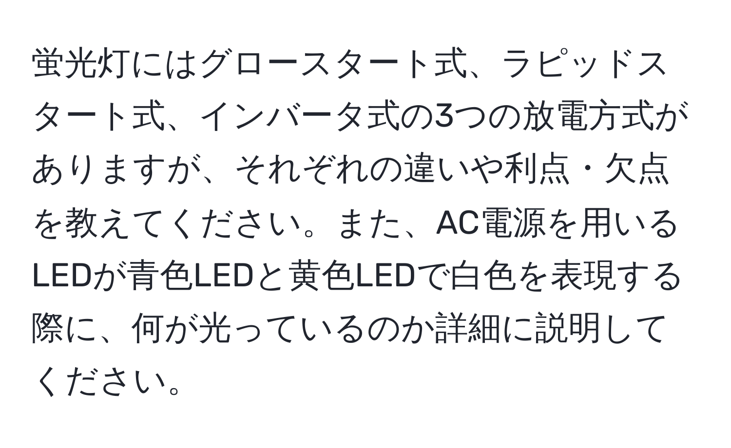 蛍光灯にはグロースタート式、ラピッドスタート式、インバータ式の3つの放電方式がありますが、それぞれの違いや利点・欠点を教えてください。また、AC電源を用いるLEDが青色LEDと黄色LEDで白色を表現する際に、何が光っているのか詳細に説明してください。