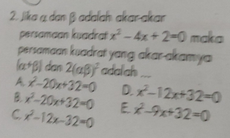 Jika a dan β adalaḥ akarakar
persamaan kuadrat x^2-4x+2=0 mako
persamaan kuadrat yang akar-akamya
(alpha +beta ) dan 2(alpha beta )^2 adalah
A. x^2-20x+32=0 D. x^2-12x+32=0
B. x^2-20x+32=0 E x^2-9x+32=0
C x^2-12x-32=0