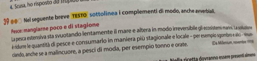 Scusa, ho risposto da stupião 
39 #● Nel seguente breve TESTO" sottolinea i complementi di modo, anche avverbiali. 
Pesce: mangiarne poco e di stagione 
La pesca estensiva sta svuotando lentamente il mare e altera in modo irreversibile gli ecosistemi marini. La soluzione 
è ridurre le quantità di pesce e consumarlo in maniera più stagionale e locale - per esemplio sgombro e alici - rinun- 
ciando, anche se a malincuore, a pesci di moda, per esempio tonno e orate. (Da Millenium, novembre 1919) 
Nella ricetta dovranno essere presenti almeno