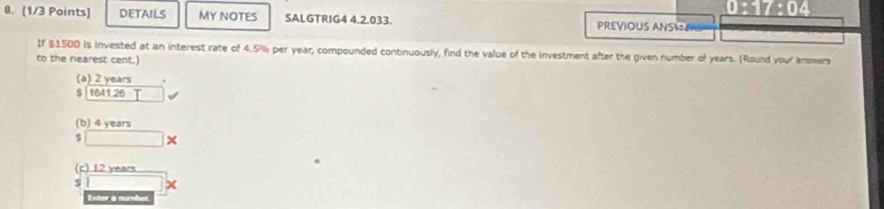 17/ 11
0. [1/3 Points] DETAILS MY NOTES SALGTRIG4 4.2.033. PREVIOUS ANS
If $1500 is invested at an interest rate of 4.5% per year; compounded continuously, find the value of the investment after the given number of years. (Round your answers
to the nearest cent.)
(a) 2 years.
$ 1641 26 □
(b) 4 years
$ □
(c) 12 years
Enter a number