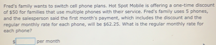 Fred's family wants to switch cell phone plans. Hot Spot Mobile is offering a one-time discount 
of $50 for families that use multiple phones with their service. Fred's family uses 5 phones, 
and the salesperson said the first month's payment, which includes the discount and the 
regular monthly rate for each phone, will be $62.25. What is the regular monthly rate for 
each phone?
$□ per month