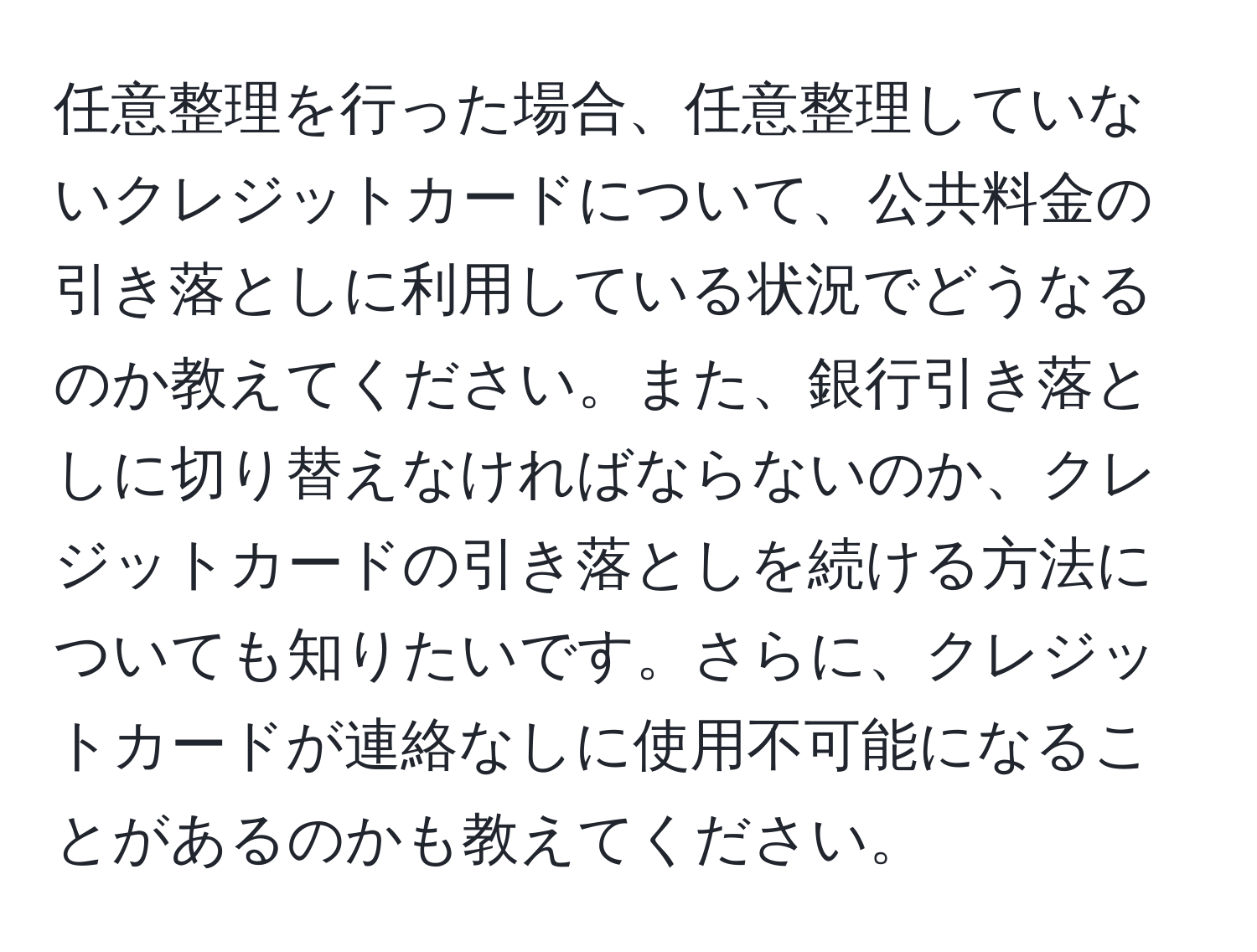 任意整理を行った場合、任意整理していないクレジットカードについて、公共料金の引き落としに利用している状況でどうなるのか教えてください。また、銀行引き落としに切り替えなければならないのか、クレジットカードの引き落としを続ける方法についても知りたいです。さらに、クレジットカードが連絡なしに使用不可能になることがあるのかも教えてください。