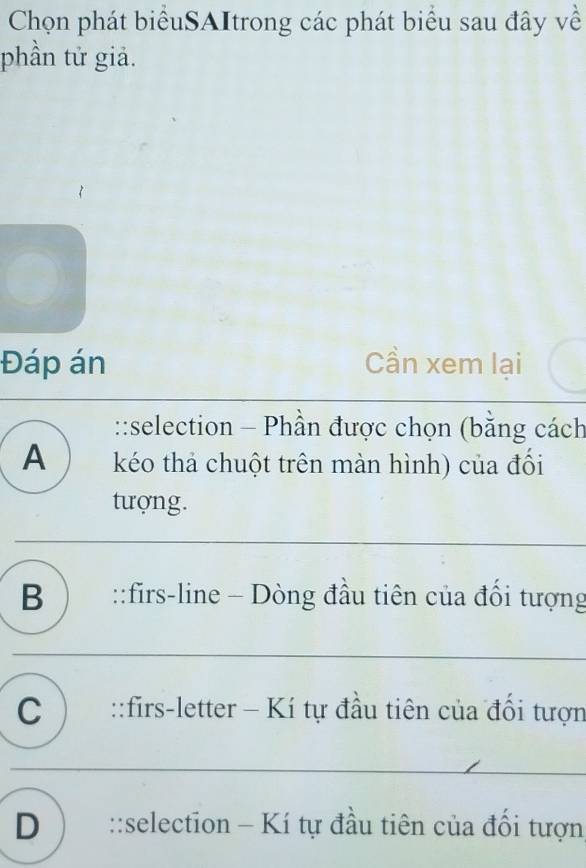 Chọn phát biểuSAItrong các phát biểu sau đây về
phần tử giả.
Đáp án Cần xem lại
::selection - Phần được chọn (bằng cách
A kéo thả chuột trên màn hình) của đổi
tượng.
B ) ::firs-line - Dòng đầu tiên của đổi tượng
C ) ::firs-letter - Kí tự đầu tiên của đổi tượn
D ) ::selection - Kí tự đầu tiên của đối tượn,