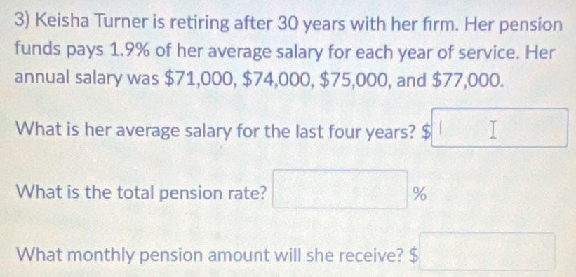 Keisha Turner is retiring after 30 years with her firm. Her pension 
funds pays 1.9% of her average salary for each year of service. Her 
annual salary was $71,000, $74,000, $75,000, and $77,000. 
What is her average salary for the last four years? $ □
What is the total pension rate? □ %
What monthly pension amount will she receive? $□