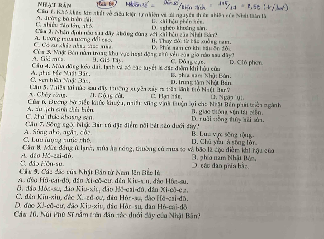 Nhật bản lau bộ
Câu 1. Khó khăn lớn nhất về điều kiện tự nhiên và tải nguyên thiên nhiên của Nhật Bán là
A. đường bờ biển dài. B. khí hậu phân hóa.
C. nhiều đảo lớn, nhỏ. D. nghèo khoáng sản.
Câu 2. Nhận định nào sau đây không đúng với khí hậu của Nhật Bản?
A. Lượng mưa tương đối cao. B. Thay đổi từ bắc xuống nam.
C. Có sự khác nhau theo mùa. D. Phía nam có khí hậu ôn đới.
Câu 3. Nhật Bản nằm trong khu vực hoạt động chủ yếu của gió nào sau đây?
A. Gió mùa. B. Gió Tây. C. Đông cực. D. Gió phơn.
Câu 4. Mùa đông kéo dài, lạnh và có bão tuyết là đặc điểm khí hậu của
A. phía bắc Nhật Bản. B. phía nam Nhật Bản.
C. ven biển Nhật Bản. D. trung tâm Nhật Bản.
Câu 5. Thiên tai nào sau đây thường xuyên xảy ra trên lãnh thổ Nhật Bản?
A. Cháy rừng. B. Động đất. C. Hạn hán. D. Ngập lụt.
Câu 6. Đường bờ biển khúc khuỳu, nhiều vũng vịnh thuận lợi cho Nhật Bản phát triển ngành
A. du lịch sinh thái biển. B. giao thông vận tải biển.
C. khai thác khoáng sản. D. nuôi trồng thủy hải sản.
Câu 7. Sông ngòi Nhật Bản có đặc điểm nổi bật nào dưới đây?
A. Sông nhỏ, ngắn, dốc. B. Lưu vực sông rộng.
C. Lưu lượng nước nhỏ. D. Chủ yếu là sông lớn.
Câu 8. Mùa đông ít lạnh, mùa hạ nóng, thường có mưa to và bão là đặc điểm khí hậu của
A. đảo Hô-cai-đô. B. phía nam Nhật Bản.
C. đảo Hôn-su. D. các đảo phía bắc.
Câu 9. Các đảo của Nhật Bản từ Nam lên Bắc là
A. đảo Hô-cai-đô, đảo Xi-cô-cư, đảo Kiu-xiu, đảo Hôn-su.
B. đảo Hôn-su, đảo Kiu-xiu, đảo Hô-cai-đô, đảo Xi-cô-cư.
C. đảo Kiu-xiu, đảo Xi-cô-cư, đảo Hôn-su, đảo Hô-cai-đô.
D. đảo Xi-cô-cư, đảo Kiu-xiu, đảo Hôn-su, đảo Hô-cai-đô.
Câu 10. Núi Phú Sĩ nằm trên đảo nào dưới đây của Nhật Bản?