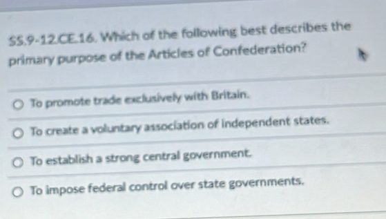 SS.9-12.CE.16. Which of the following best describes the
primary purpose of the Articles of Confederation?
To promote trade exclusively with Britain.
To create a voluntary association of independent states.
To establish a strong central government.
To impose federal control over state governments.