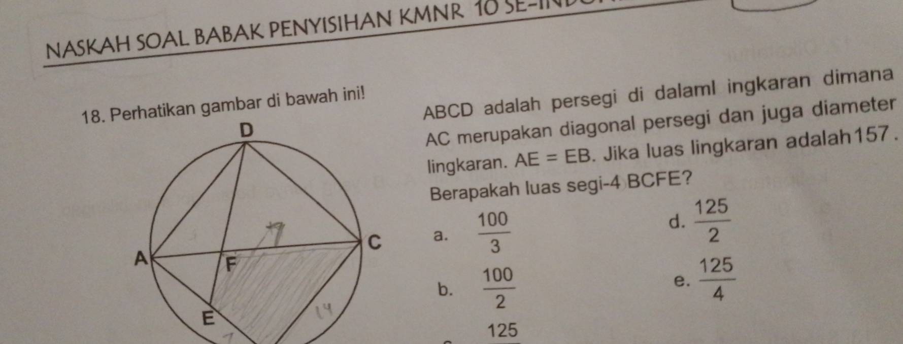 NASKAH SOAL BABAK PENYISIHAN KMNR 10 SE-IN
ABCD adalah persegi di dalaml ingkaran dimana
18. Perhatikan gambar di bawah ini!
AC merupakan diagonal persegi dan juga diameter
lingkaran. AE=EB. Jika luas lingkaran adalah157.
Berapakah luas segi- 4 BCFE?
a.  100/3 
d.  125/2 
b.  100/2 
e.  125/4 
125