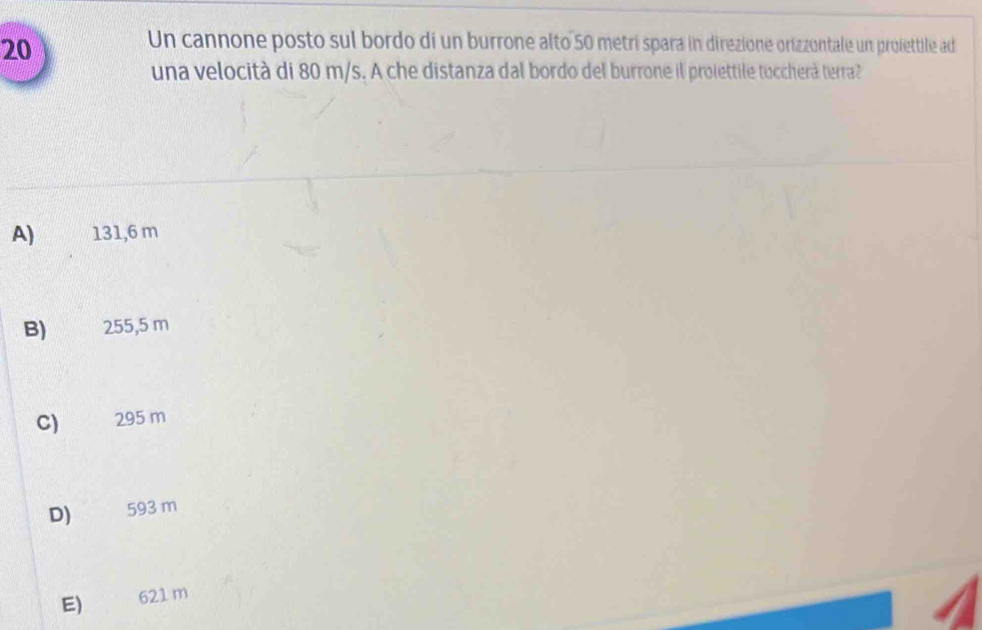 Un cannone posto sul bordo di un burrone alto 50 metri spara in direzione orizzontale un proiettile ad
una velocità di 80 m/s. A che distanza dal bordo del burrone il proiettile toccherà terra?
A) 131,6 m
B) 255,5 m
C) 295 m
D) 593 m
E) 621 m