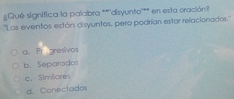 ¿Qué significa la palabra **''disyunto''** en esta oración?
''Los eventos están disyuntos, pero podrían estar relacionados.''
a. Progresivos
b. Separados
c. Similares
d. Conectados