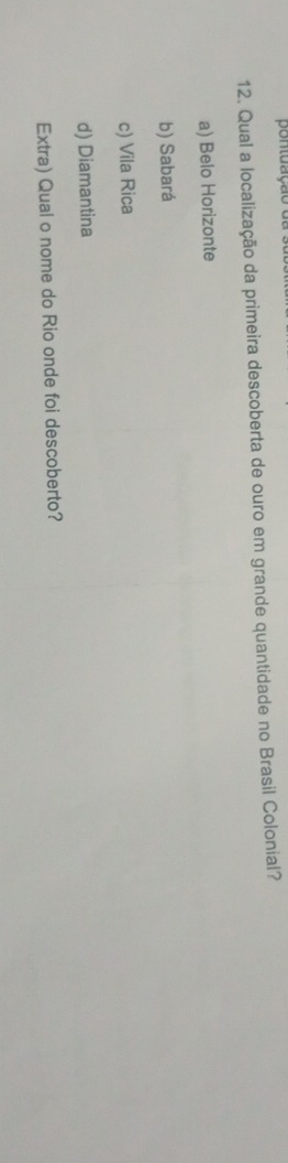 pontuação
12. Qual a localização da primeira descoberta de ouro em grande quantidade no Brasil Colonial?
a) Belo Horizonte
b) Sabará
c) Vila Rica
d) Diamantina
Extra) Qual o nome do Rio onde foi descoberto?