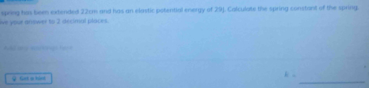 spring has been extended 22cm and has an elastic potential energy of 29J. Calculate the spring constant of the spring. 
ive your answer to 2 decimal places. 
Ald any warkings here 
_ 
♀ Get a hist