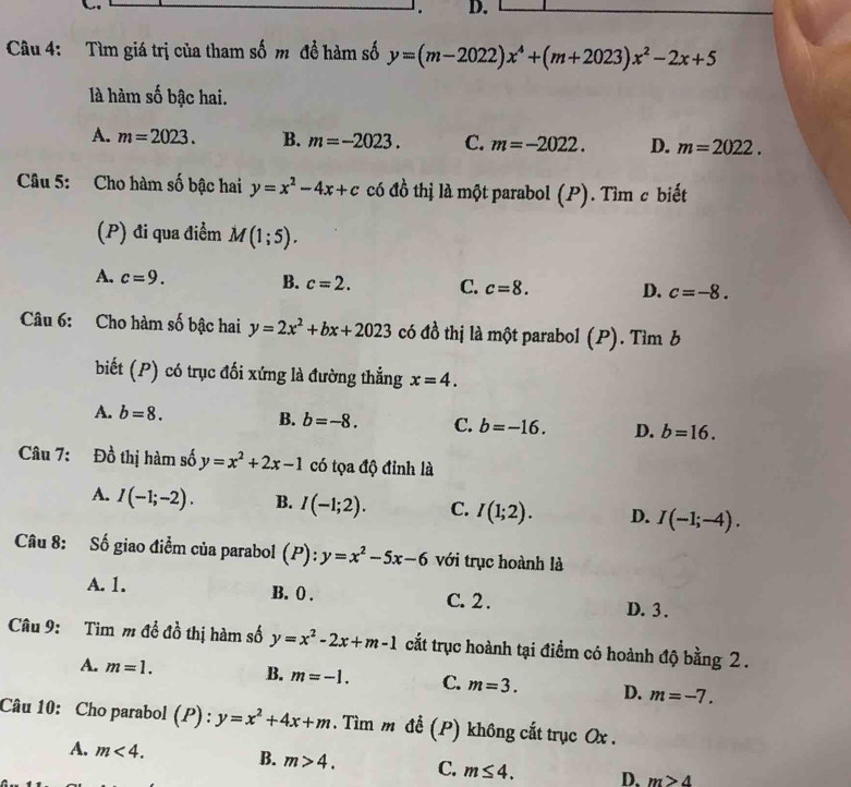 Tìm giá trị của tham số m đề hàm số y=(m-2022)x^4+(m+2023)x^2-2x+5
là hàm số bậc hai.
A. m=2023. B. m=-2023. C. m=-2022. D. m=2022.
Câu 5: Cho hàm số bậc hai y=x^2-4x+c có đồ thị là một parabol (P). Tìm c biết
(P) đi qua điểm M(1;5).
A. c=9.
B. c=2. C. c=8. D. c=-8.
Câu 6: Cho hàm số bậc hai y=2x^2+bx+2023 có đồ thị là một parabol (P). Tìm b
biết (P) có trục đối xứng là đường thẳng x=4.
A. b=8.
B. b=-8. C. b=-16. D. b=16.
Câu 7: Đồ thị hàm số y=x^2+2x-1 có tọa độ đỉnh là
A. I(-1;-2). B. I(-1;2). C. I(1;2). D. I(-1;-4).
Câu 8: Số giao điểm của parabol (P):y=x^2-5x-6 với trục hoành là
A. 1. B. 0 . C. 2 . D. 3 .
Câu 9: Tim m đề đồ thị hàm số y=x^2-2x+m-1 cắt trục hoành tại điểm có hoành độ bằng 2 .
A. m=1. B. m=-1. C. m=3. D. m=-7.
Câu 10: Cho parabol (P) : y=x^2+4x+m. Tìm m để (P) không cắt trục Ox .
A. m<4. B. m>4. C. m≤ 4. D、 m>4