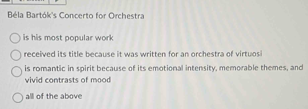 Béla Bartók's Concerto for Orchestra
is his most popular work
received its title because it was written for an orchestra of virtuosi
is romantic in spirit because of its emotional intensity, memorable themes, and
vivid contrasts of mood
all of the above